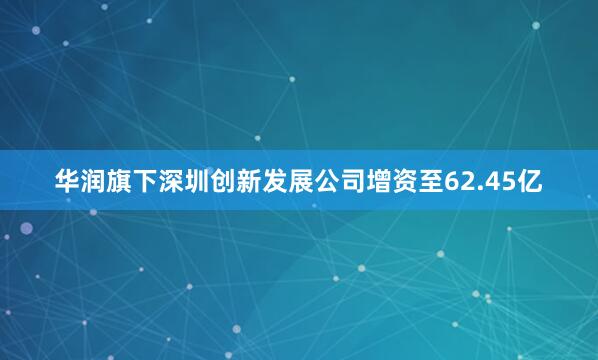 华润旗下深圳创新发展公司增资至62.45亿