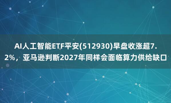 AI人工智能ETF平安(512930)早盘收涨超7.2%，亚马逊判断2027年同样会面临算力供给缺口