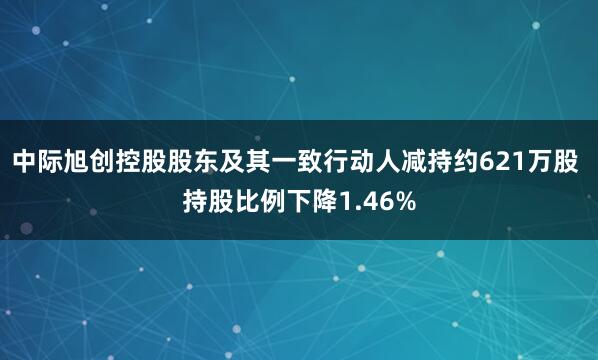 中际旭创控股股东及其一致行动人减持约621万股 持股比例下降1.46%