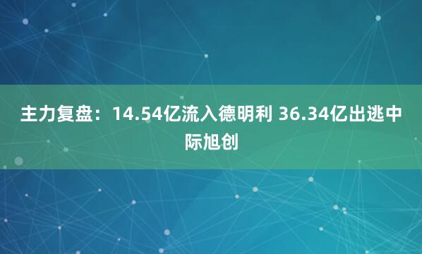 主力复盘：14.54亿流入德明利 36.34亿出逃中际旭创