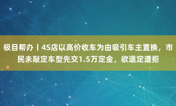 极目帮办丨4S店以高价收车为由吸引车主置换，市民未敲定车型先交1.5万定金，欲退定遭拒
