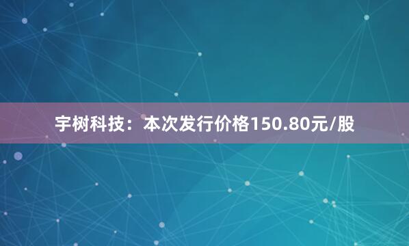 宇树科技：本次发行价格150.80元/股