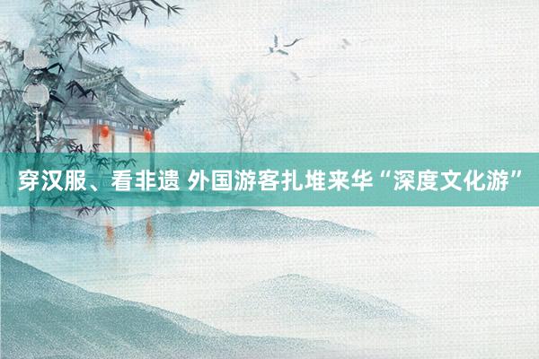 穿汉服、看非遗 外国游客扎堆来华“深度文化游”