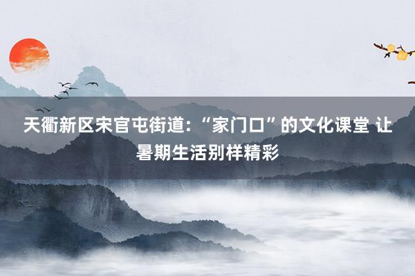 天衢新区宋官屯街道: “家门口”的文化课堂 让暑期生活别样精彩