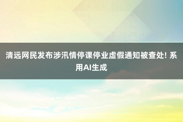 清远网民发布涉汛情停课停业虚假通知被查处! 系用AI生成