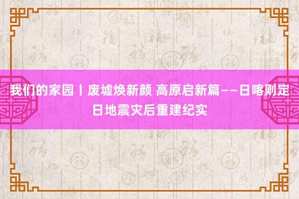 我们的家园丨废墟焕新颜 高原启新篇——日喀则定日地震灾后重建纪实