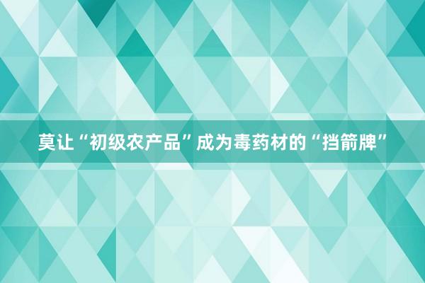 莫让“初级农产品”成为毒药材的“挡箭牌”