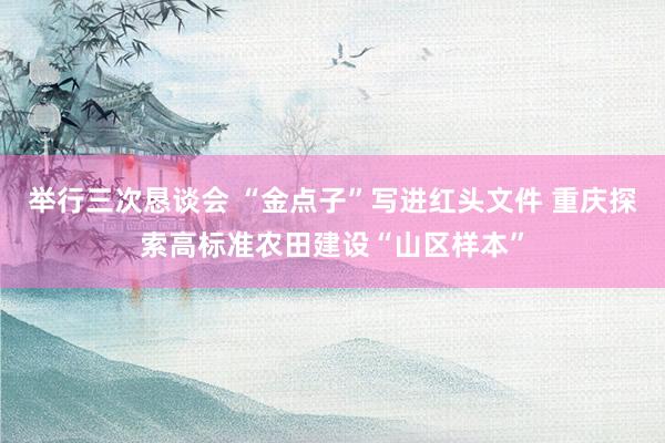 举行三次恳谈会 “金点子”写进红头文件 重庆探索高标准农田建设“山区样本”