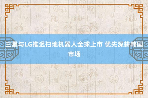 三星与LG推迟扫地机器人全球上市 优先深耕韩国市场