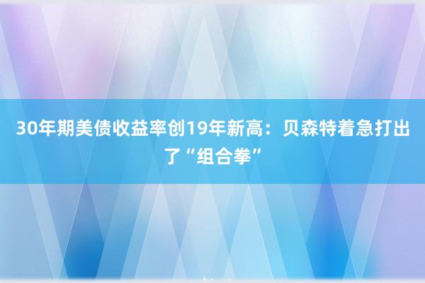 30年期美债收益率创19年新高：贝森特着急打出了“组合拳”