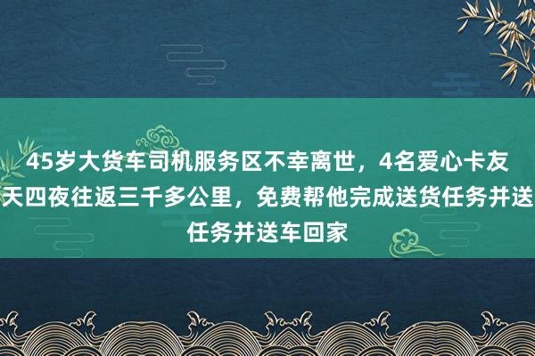 45岁大货车司机服务区不幸离世，4名爱心卡友历时四天四夜往返三千多公里，免费帮他完成送货任务并送车回家