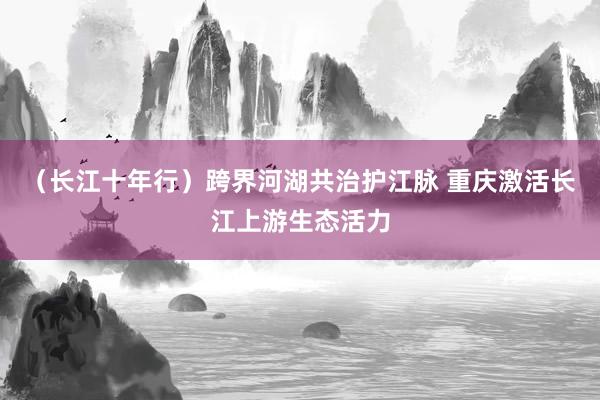 （长江十年行）跨界河湖共治护江脉 重庆激活长江上游生态活力