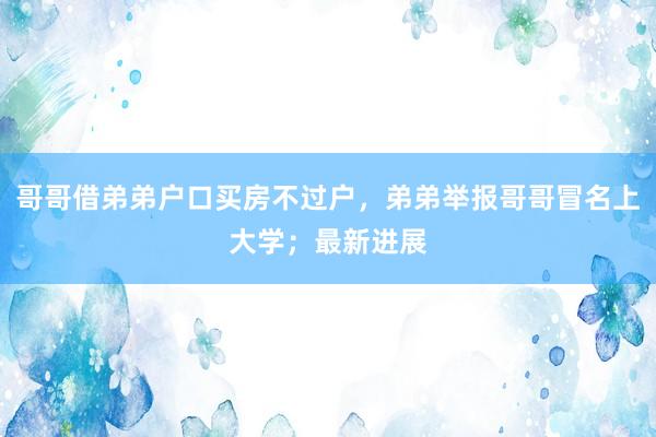 哥哥借弟弟户口买房不过户，弟弟举报哥哥冒名上大学；最新进展