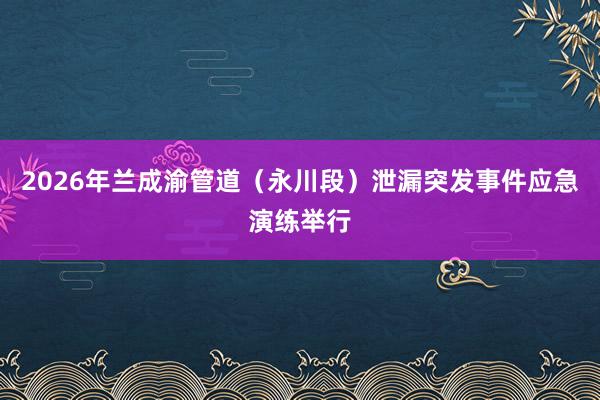 2026年兰成渝管道（永川段）泄漏突发事件应急演练举行