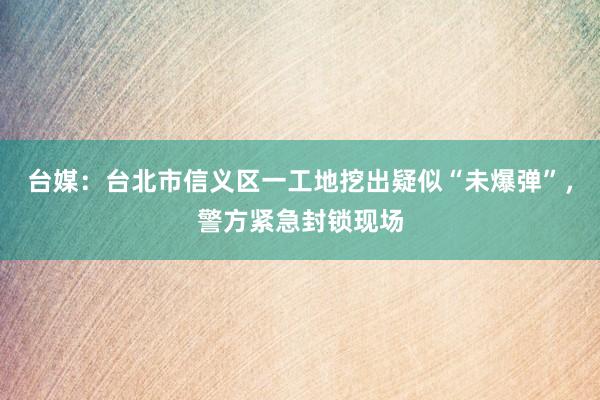台媒：台北市信义区一工地挖出疑似“未爆弹”，警方紧急封锁现场