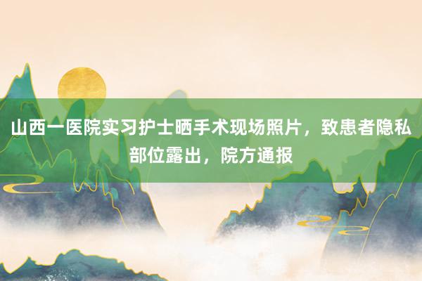 山西一医院实习护士晒手术现场照片，致患者隐私部位露出，院方通报