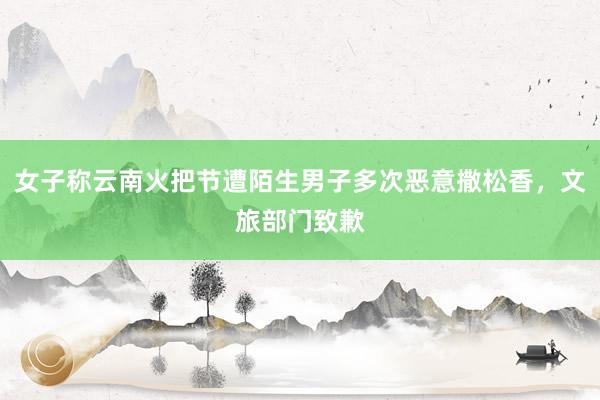 女子称云南火把节遭陌生男子多次恶意撒松香，文旅部门致歉