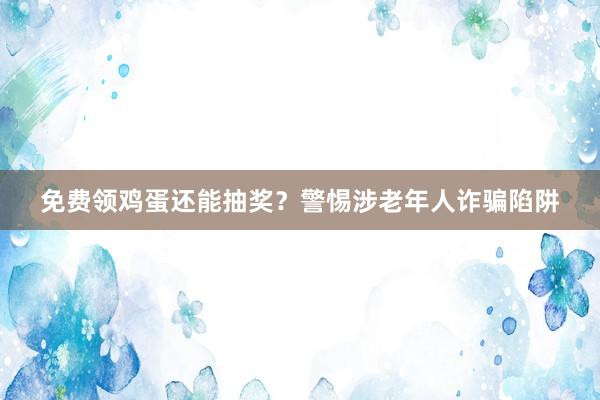 免费领鸡蛋还能抽奖？警惕涉老年人诈骗陷阱