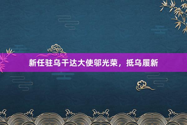 新任驻乌干达大使邬光荣，抵乌履新