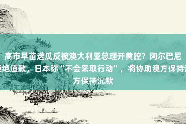 高市早苗送瓜反被澳大利亚总理开黄腔？阿尔巴尼斯拒绝道歉，日本称“不会采取行动”，将协助澳方保持沉默