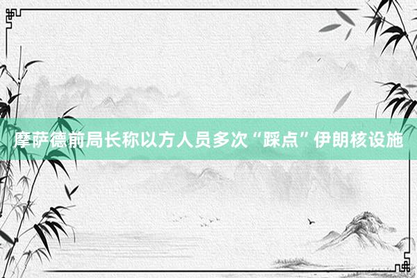 摩萨德前局长称以方人员多次“踩点”伊朗核设施