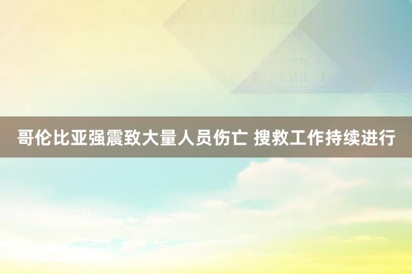 哥伦比亚强震致大量人员伤亡 搜救工作持续进行