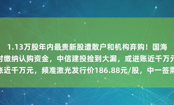 1.13万股年内最贵新股遭散户和机构弃购！国海证券犯低级失误，未按时缴纳认购资金，中信建投捡到大漏，或进账近千万元，频准激光发行价186.88元/股，中一签需缴款9.34万元