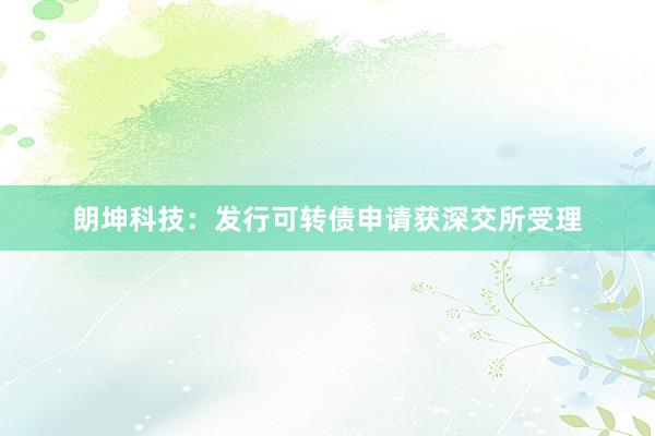 朗坤科技：发行可转债申请获深交所受理