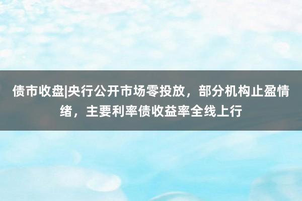 债市收盘|央行公开市场零投放，部分机构止盈情绪，主要利率债收益率全线上行