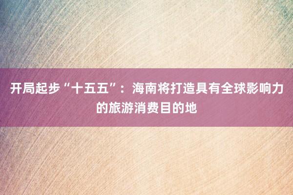 开局起步“十五五”：海南将打造具有全球影响力的旅游消费目的地