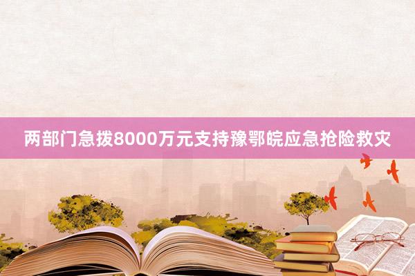 两部门急拨8000万元支持豫鄂皖应急抢险救灾