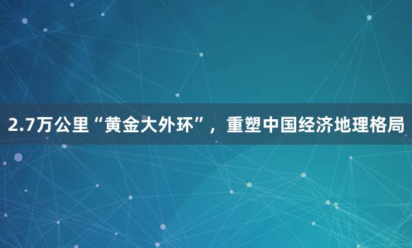 2.7万公里“黄金大外环”，重塑中国经济地理格局