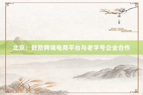 北京：鼓励跨境电商平台与老字号企业合作