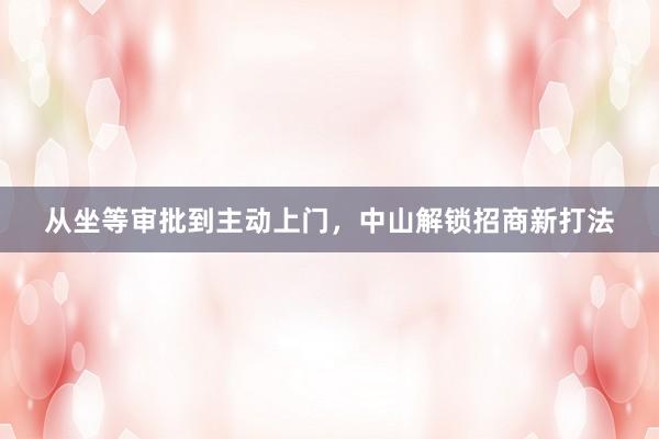 从坐等审批到主动上门，中山解锁招商新打法