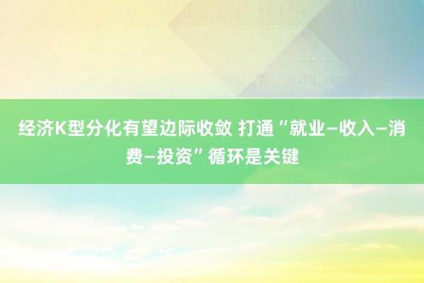 经济K型分化有望边际收敛 打通“就业—收入—消费—投资”循环是关键
