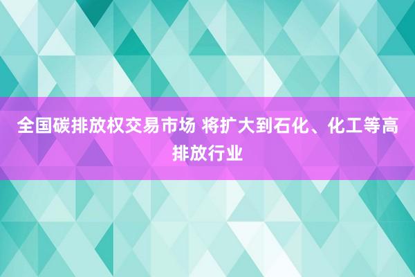全国碳排放权交易市场 将扩大到石化、化工等高排放行业