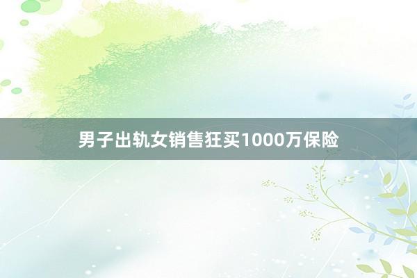 男子出轨女销售狂买1000万保险