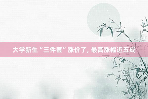 大学新生“三件套”涨价了, 最高涨幅近五成