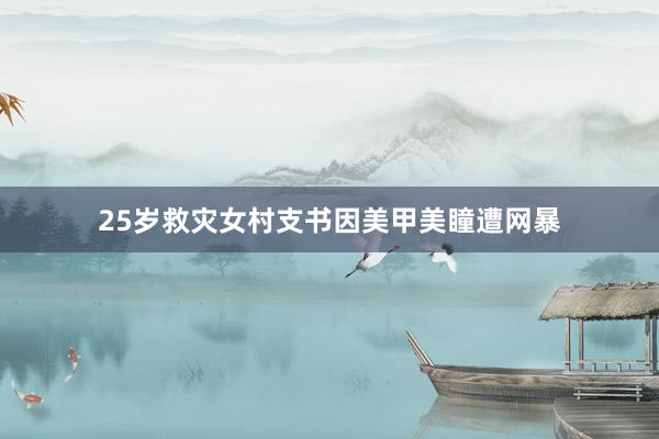 25岁救灾女村支书因美甲美瞳遭网暴