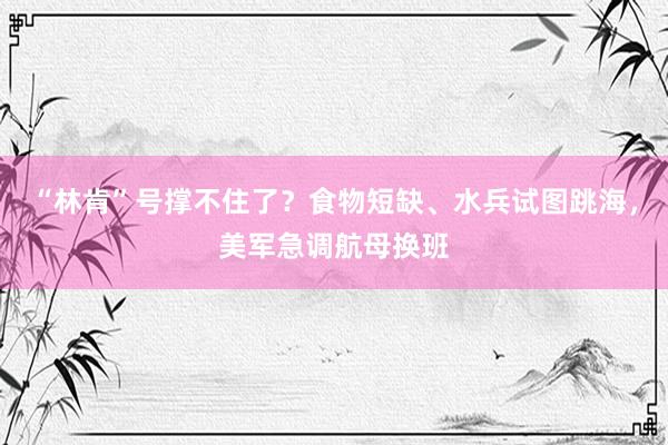 “林肯”号撑不住了？食物短缺、水兵试图跳海，美军急调航母换班