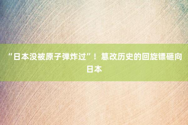 “日本没被原子弹炸过”！篡改历史的回旋镖砸向日本