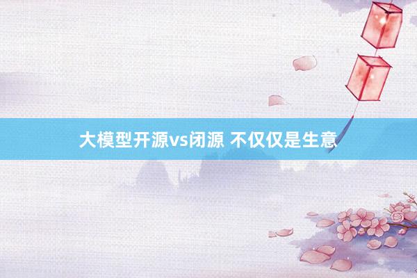 大模型开源vs闭源 不仅仅是生意