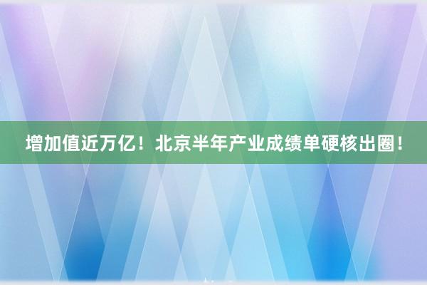 增加值近万亿！北京半年产业成绩单硬核出圈！