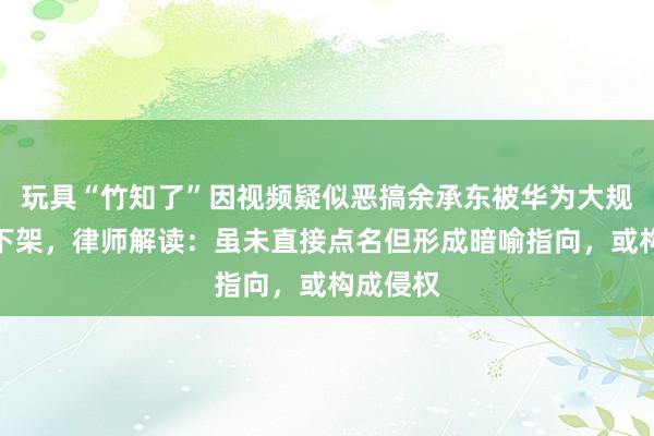 玩具“竹知了”因视频疑似恶搞余承东被华为大规模投诉下架，律师解读：虽未直接点名但形成暗喻指向，或构成侵权