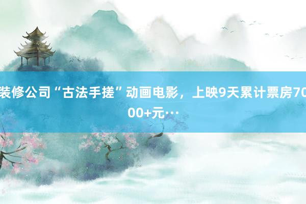 装修公司“古法手搓”动画电影，上映9天累计票房7000+元···