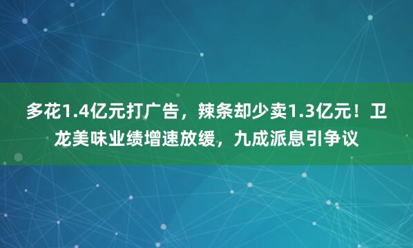 多花1.4亿元打广告，辣条却少卖1.3亿元！卫龙美味业绩增速放缓，九成派息引争议
