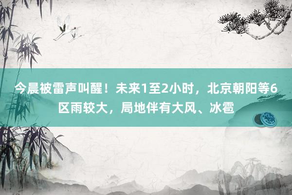 今晨被雷声叫醒！未来1至2小时，北京朝阳等6区雨较大，局地伴有大风、冰雹