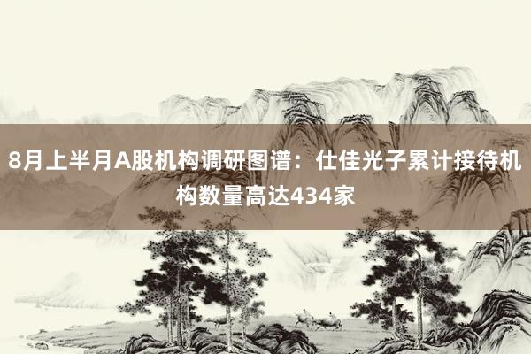 8月上半月A股机构调研图谱：仕佳光子累计接待机构数量高达434家