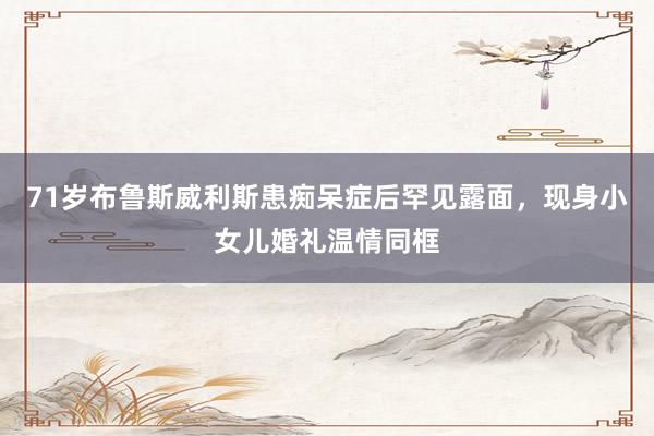 71岁布鲁斯威利斯患痴呆症后罕见露面,现身小女儿婚礼温情同框