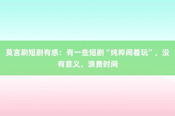 莫言刷短剧有感：有一些短剧“纯粹闹着玩”，没有意义，浪费时间